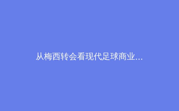 从梅西转会看现代足球商业博弈：资本、权力与球迷情感的三角拉锯战
